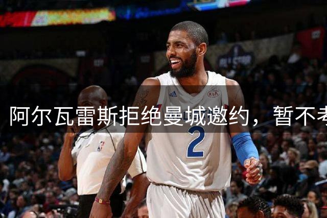 阿尔瓦雷斯拒绝曼城邀约，暂不考虑重返英格兰